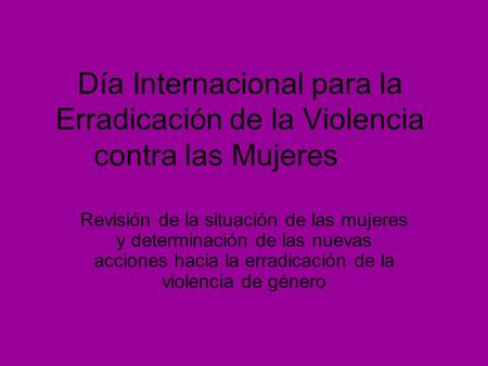 Día Internacional para la Erradicación de la Violencia contra las Mujeres Revisión de la situación de las mujeres y determinación de las nuevas acciones.