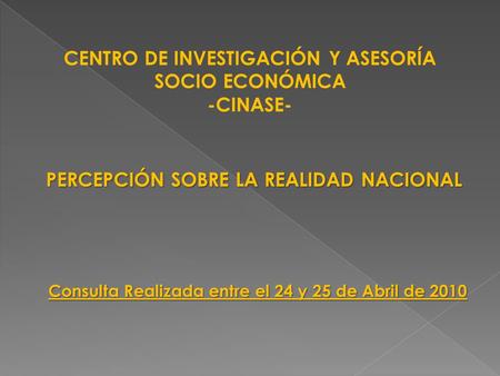 CENTRO DE INVESTIGACIÓN Y ASESORÍA SOCIO ECONÓMICA -CINASE- PERCEPCIÓN SOBRE LA REALIDAD NACIONAL Consulta Realizada entre el 24 y 25 de Abril de 2010.
