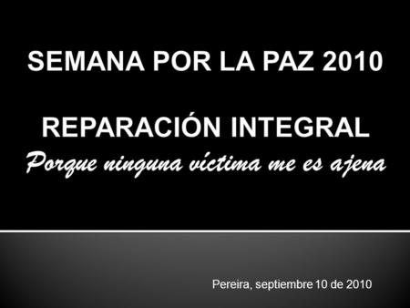 SEMANA POR LA PAZ 2010 REPARACIÓN INTEGRAL Porque ninguna víctima me es ajena Pereira, septiembre 10 de 2010.
