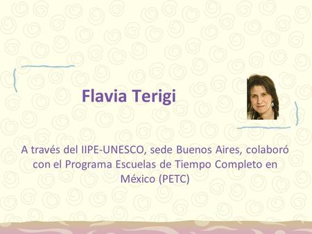 Flavia Terigi A través del IIPE-UNESCO, sede Buenos Aires, colaboró con el Programa Escuelas de Tiempo Completo en México (PETC)