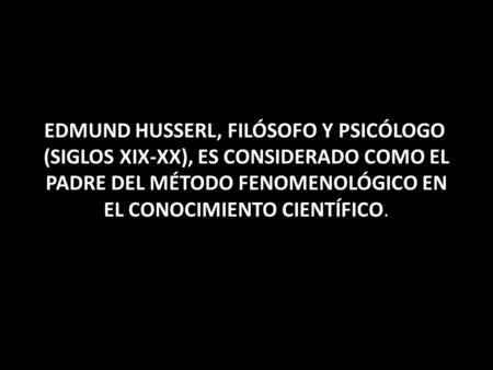 EDMUND HUSSERL, FILÓSOFO Y PSICÓLOGO (SIGLOS XIX-XX), ES CONSIDERADO COMO EL PADRE DEL MÉTODO FENOMENOLÓGICO EN EL CONOCIMIENTO CIENTÍFICO.