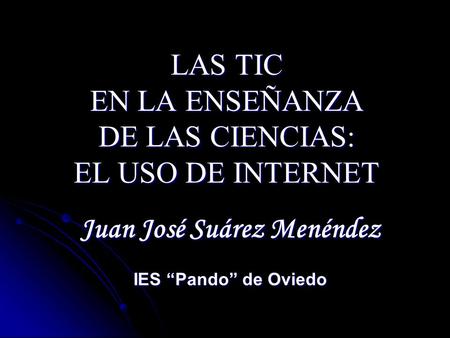 LAS TIC EN LA ENSEÑANZA DE LAS CIENCIAS: EL USO DE INTERNET Juan José Suárez Menéndez IES Pando de Oviedo.