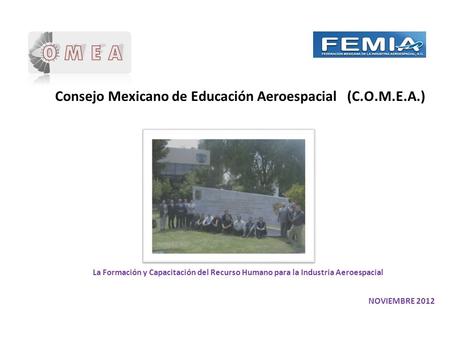 Consejo Mexicano de Educación Aeroespacial (C.O.M.E.A.) NOVIEMBRE 2012 La Formación y Capacitación del Recurso Humano para la Industria Aeroespacial.