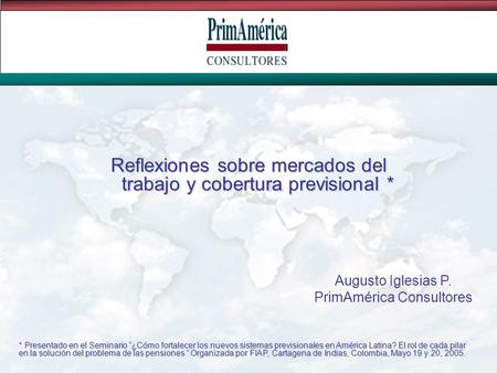 Reflexiones sobre mercados del trabajo y cobertura previsional * Augusto Iglesias P. PrimAmérica Consultores * Presentado en el Seminario ¿Cómo fortalecer.