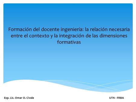 Esp. Lic. Omar O. CivaleUTN - FRBA Formación del docente ingeniería: la relación necesaria entre el contexto y la integración de las dimensiones formativas.