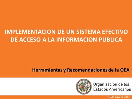 Herramientas y Recomendaciones de la OEA IMPLEMENTACION DE UN SISTEMA EFECTIVO DE ACCESO A LA INFORMACION PUBLICA 15 de mayo de 2013.