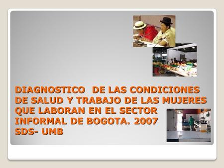   DIAGNOSTICO DE LAS CONDICIONES DE SALUD Y TRABAJO DE LAS MUJERES QUE LABORAN EN EL SECTOR INFORMAL DE BOGOTA. 2007 SDS- UMB.