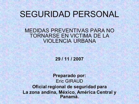 SEGURIDAD PERSONAL MEDIDAS PREVENTIVAS PARA NO TORNARSE EN VICTIMA DE LA VIOLENCIA URBANA 29 / 11 / 2007 Preparado por: Eric GIRAUD Oficial regional de.