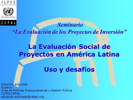 Seminario “La Evaluación de los Proyectos de Inversión” La Evaluación Social de Proyectos en América Latina Uso y desafíos Eduardo Aldunate Experto.
