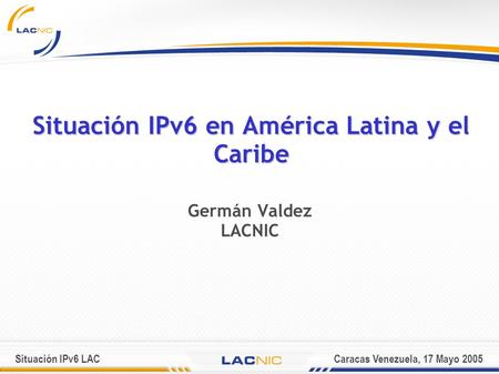 Situación IPv6 LACCaracas Venezuela, 17 Mayo 2005 Situación IPv6 en América Latina y el Caribe Germán Valdez LACNIC.