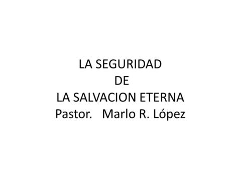 LA SEGURIDAD DE LA SALVACION ETERNA Pastor. Marlo R. López