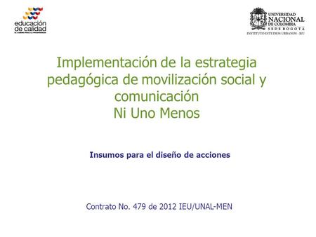 Implementación de la estrategia pedagógica de movilización social y comunicación Ni Uno Menos Contrato No. 479 de 2012 IEU/UNAL-MEN Insumos para el diseño.
