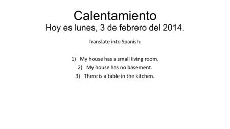 Calentamiento Hoy es lunes, 3 de febrero del 2014. Translate into Spanish: 1)My house has a small living room. 2)My house has no basement. 3)There is a.