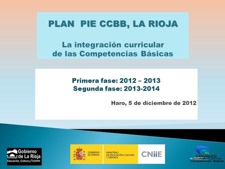 PLAN PIE CCBB, LA RIOJA La integración curricular de las Competencias Básicas Primera fase: 2012 – 2013 Segunda fase: 2013-2014 Haro, 5 de diciembre.