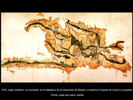 1519, mapa anónimo, se encuentra en la biblioteca de la Universida de Bolonia y muestra el trazado de la isla La Española Primer mapa del nuevo mundo.