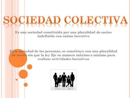 SOCIEDAD COLECTIVA Es una sociedad constituida por una pluralidad de socios indefinida con animo lucrativo Es la sociedad de las personas, se constituye.