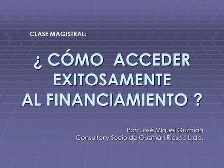 ¿ CÓMO ACCEDER EXITOSAMENTE AL FINANCIAMIENTO ? Por: José Miguel Guzmán Consultor y Socio de Guzmán Riesco Ltda. CLASE MAGISTRAL:
