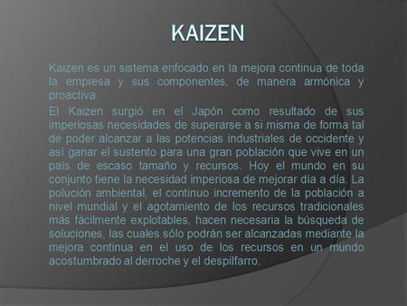 Kaizen Kaizen es un sistema enfocado en la mejora continua de toda la empresa y sus componentes, de manera armónica y proactiva. El Kaizen surgió en el.
