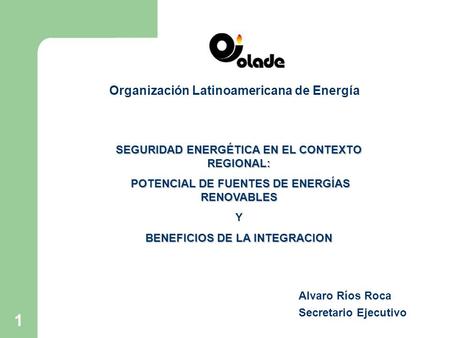 1 Organización Latinoamericana de Energía Alvaro Ríos Roca Secretario Ejecutivo SEGURIDAD ENERGÉTICA EN EL CONTEXTO REGIONAL: POTENCIAL DE FUENTES DE ENERGÍAS.