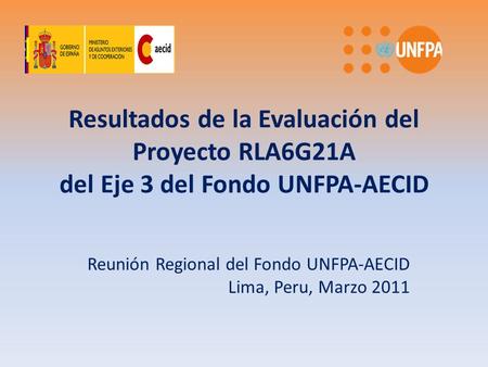 Resultados de la Evaluación del Proyecto RLA6G21A del Eje 3 del Fondo UNFPA-AECID Reunión Regional del Fondo UNFPA-AECID Lima, Peru, Marzo 2011.