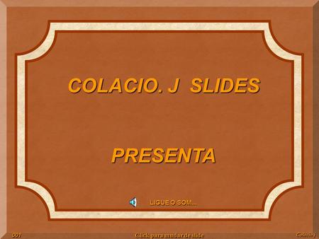 COLACIO. J SLIDES PRESENTA LIGUE O SOM... Colacio.j001 Click para mudar de slide.