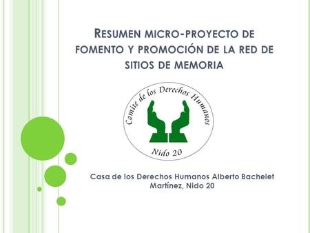 R ESUMEN MICRO - PROYECTO DE FOMENTO Y PROMOCIÓN DE LA RED DE SITIOS DE MEMORIA Casa de los Derechos Humanos Alberto Bachelet Martínez, Nido 20.