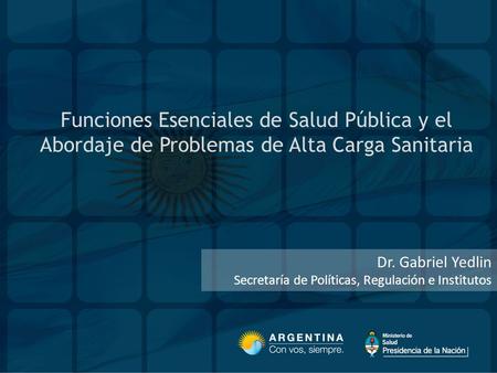 Funciones Esenciales de Salud Pública y el Abordaje de Problemas de Alta Carga Sanitaria Dr. Gabriel Yedlin Secretaría de Políticas, Regulación e Institutos.