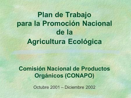 Plan de Trabajo para la Promoción Nacional de la Agricultura Ecológica Comisión Nacional de Productos Orgánicos (CONAPO) Octubre 2001 – Diciembre.