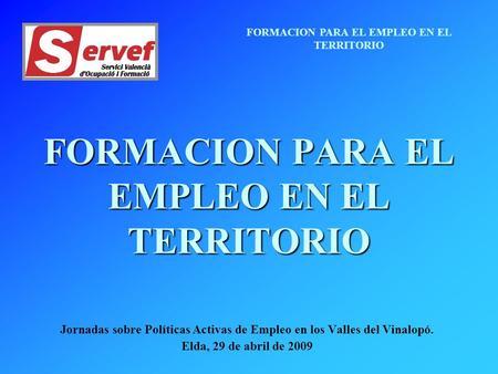 FORMACION PARA EL EMPLEO EN EL TERRITORIO Jornadas sobre Políticas Activas de Empleo en los Valles del Vinalopó. Elda, 29 de abril de 2009.