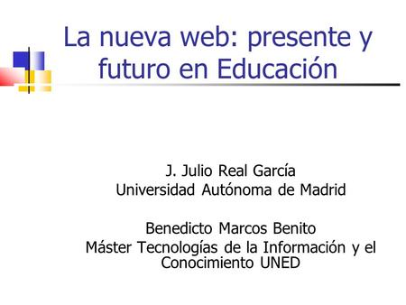 La nueva web: presente y futuro en Educación J. Julio Real García Universidad Autónoma de Madrid Benedicto Marcos Benito Máster Tecnologías de la Información.