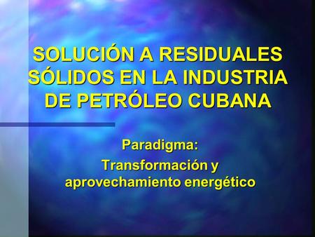 SOLUCIÓN A RESIDUALES SÓLIDOS EN LA INDUSTRIA DE PETRÓLEO CUBANA Paradigma: Transformación y aprovechamiento energético.