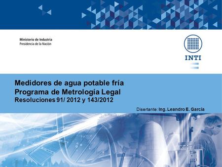 Medidores de agua potable fría Programa de Metrología Legal Resoluciones 91/ 2012 y 143/2012 Disertante: Ing. Leandro E. García.
