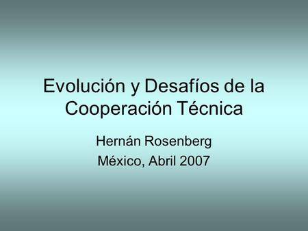 Evolución y Desafíos de la Cooperación Técnica Hernán Rosenberg México, Abril 2007.