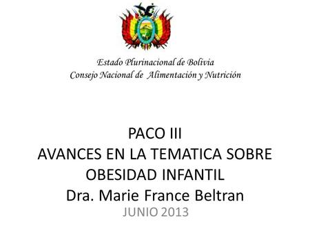 Estado Plurinacional de Bolivia Consejo Nacional de Alimentación y Nutrición PACO III AVANCES EN LA TEMATICA SOBRE OBESIDAD INFANTIL Dra. Marie France.