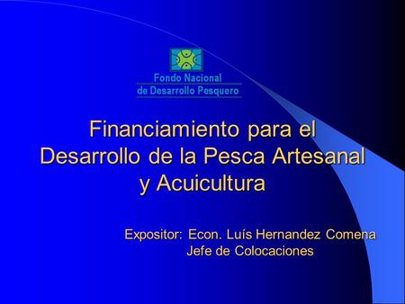 Financiamiento para el Desarrollo de la Pesca Artesanal y Acuicultura Expositor: Econ. Luís Hernandez Comena Jefe de Colocaciones.