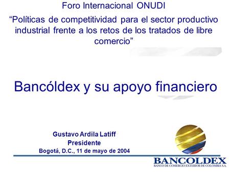 1 Gustavo Ardila Latiff Presidente Bogotá, D.C., 11 de mayo de 2004 Bancóldex y su apoyo financiero Foro Internacional ONUDI Políticas de competitividad.