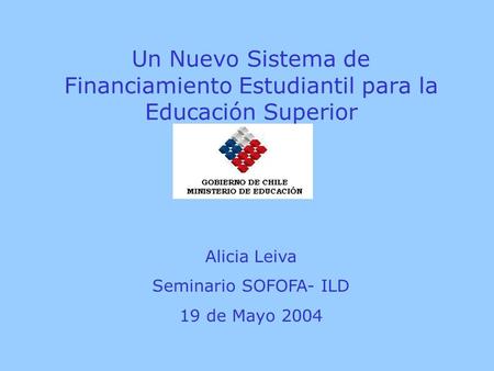 Un Nuevo Sistema de Financiamiento Estudiantil para la Educación Superior Alicia Leiva Seminario SOFOFA- ILD 19 de Mayo 2004.