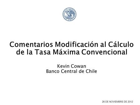 26 DE NOVIEMBRE DE 2012 Comentarios Modificación al Cálculo de la Tasa Máxima Convencional Kevin Cowan Banco Central de Chile.