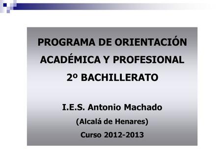 PROGRAMA DE ORIENTACIÓN ACADÉMICA Y PROFESIONAL 2º BACHILLERATO I.E.S. Antonio Machado (Alcalá de Henares) Curso 2012-2013.