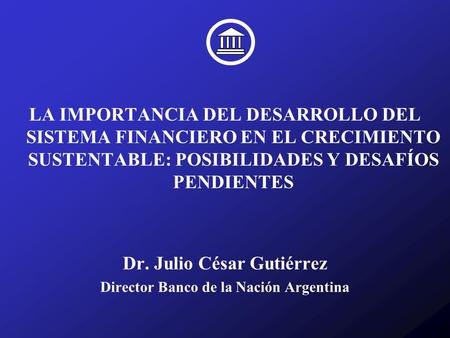 LA IMPORTANCIA DEL DESARROLLO DEL SISTEMA FINANCIERO EN EL CRECIMIENTO SUSTENTABLE: POSIBILIDADES Y DESAFÍOS PENDIENTES Dr. Julio César Gutiérrez Director.