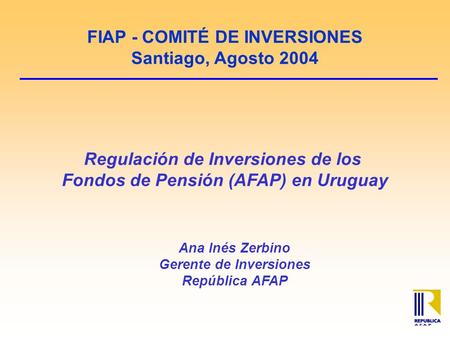 FIAP - COMITÉ DE INVERSIONES Santiago, Agosto 2004 Regulación de Inversiones de los Fondos de Pensión (AFAP) en Uruguay Ana Inés Zerbino Gerente de Inversiones.