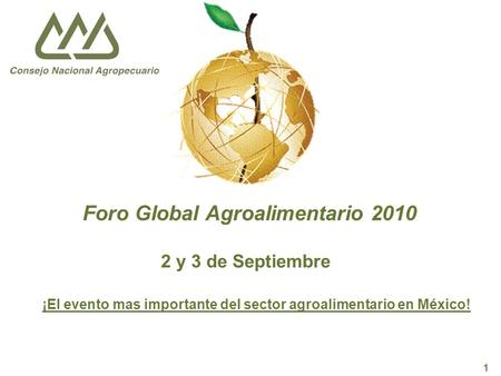 Consejo Nacional Agropecuario 1 Foro Global Agroalimentario 2010 ¡El evento mas importante del sector agroalimentario en México! 2 y 3 de Septiembre.