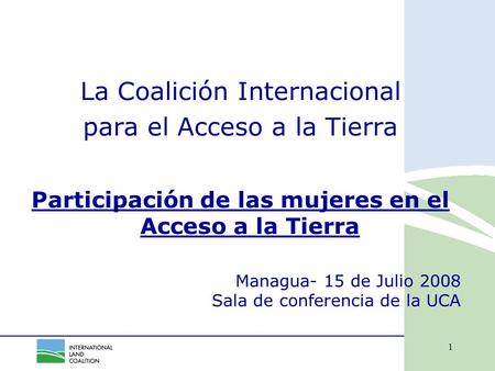 1 Managua- 15 de Julio 2008 Sala de conferencia de la UCA La Coalición Internacional para el Acceso a la Tierra Participación de las mujeres en el Acceso.