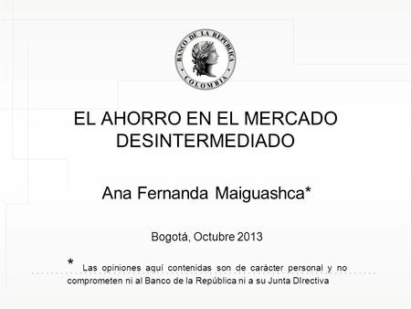 EL AHORRO EN EL MERCADO DESINTERMEDIADO Ana Fernanda Maiguashca* Bogotá, Octubre 2013 * Las opiniones aquí contenidas son de carácter personal y no comprometen.
