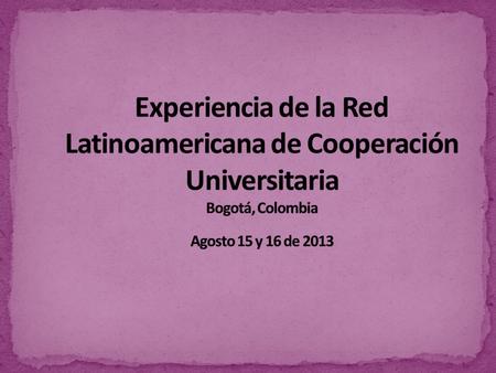 Experiencia de la Red Latinoamericana de Cooperación Universitaria Bogotá, Colombia Agosto 15 y 16 de 2013.