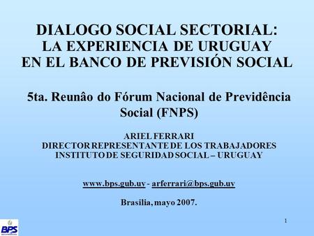 1 DIALOGO SOCIAL SECTORIAL : LA EXPERIENCIA DE URUGUAY EN EL BANCO DE PREVISIÓN SOCIAL 5ta. Reunâo do Fórum Nacional de Previdência Social (FNPS) ARIEL.