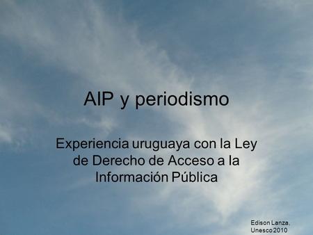 AIP y periodismo Experiencia uruguaya con la Ley de Derecho de Acceso a la Información Pública Edison Lanza, Unesco 2010.