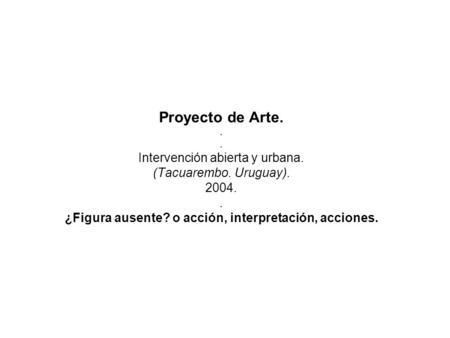 Proyecto de Arte... Intervención abierta y urbana. (Tacuarembo. Uruguay). 2004.. ¿Figura ausente? o acción, interpretación, acciones.