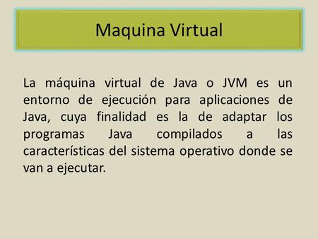 Maquina Virtual La máquina virtual de Java o JVM es un entorno de ejecución para aplicaciones de Java, cuya finalidad es la de adaptar los programas Java.