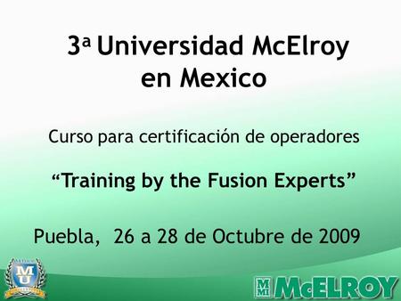 Puebla, 26 a 28 de Octubre de 2009 3 a Universidad McElroy en Mexico Curso para certificación de operadores Training by the Fusion Experts.